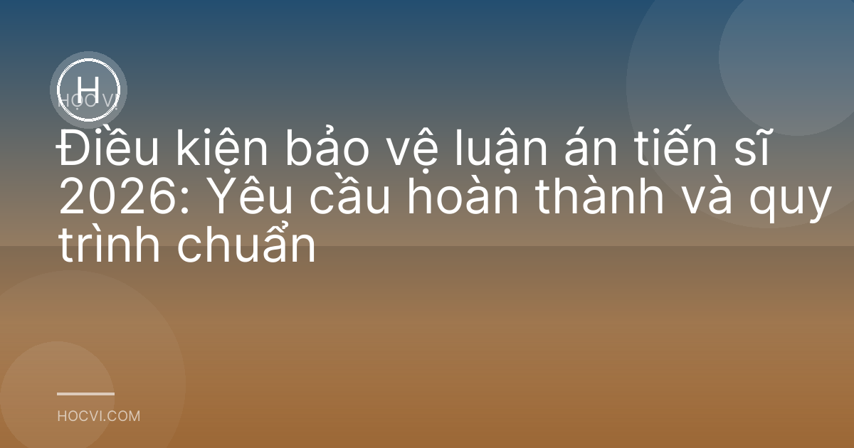 Điều kiện bảo vệ luận án tiến sĩ 2026: Yêu cầu hoàn thành và quy trình chuẩn